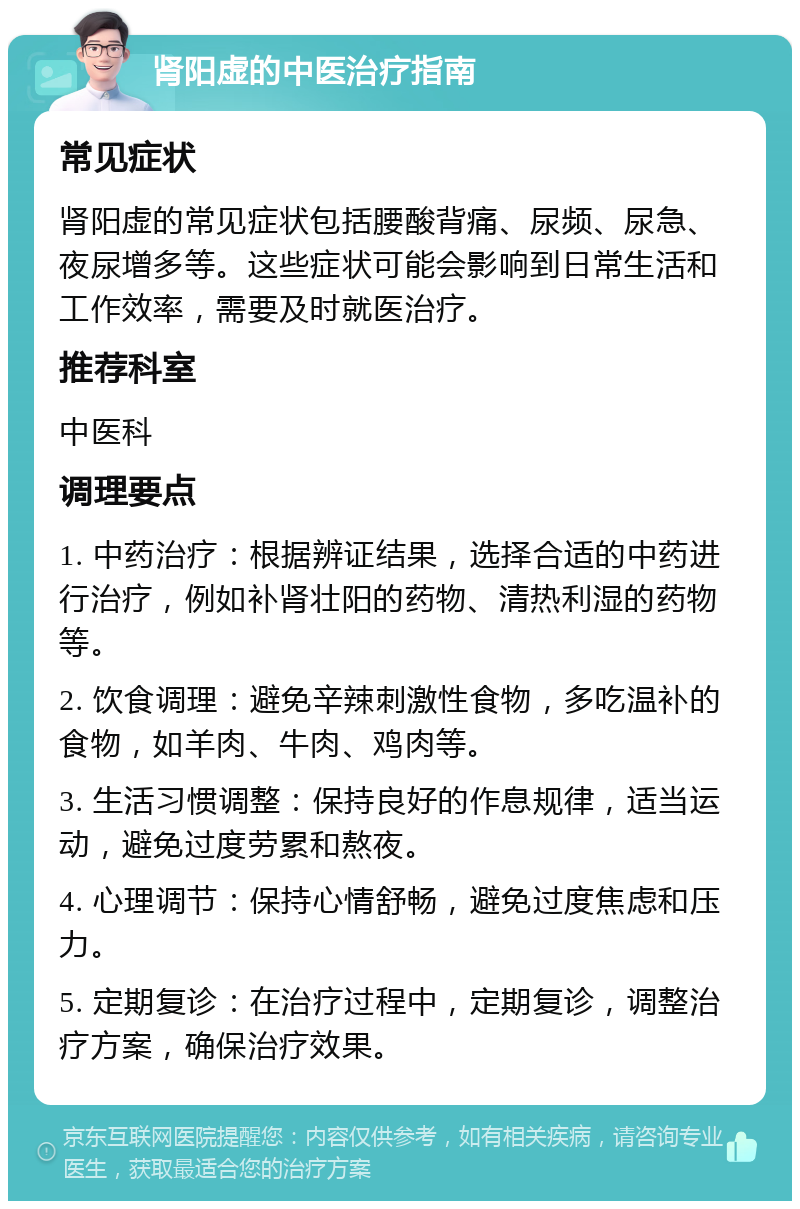 肾阳虚的中医治疗指南 常见症状 肾阳虚的常见症状包括腰酸背痛、尿频、尿急、夜尿增多等。这些症状可能会影响到日常生活和工作效率，需要及时就医治疗。 推荐科室 中医科 调理要点 1. 中药治疗：根据辨证结果，选择合适的中药进行治疗，例如补肾壮阳的药物、清热利湿的药物等。 2. 饮食调理：避免辛辣刺激性食物，多吃温补的食物，如羊肉、牛肉、鸡肉等。 3. 生活习惯调整：保持良好的作息规律，适当运动，避免过度劳累和熬夜。 4. 心理调节：保持心情舒畅，避免过度焦虑和压力。 5. 定期复诊：在治疗过程中，定期复诊，调整治疗方案，确保治疗效果。