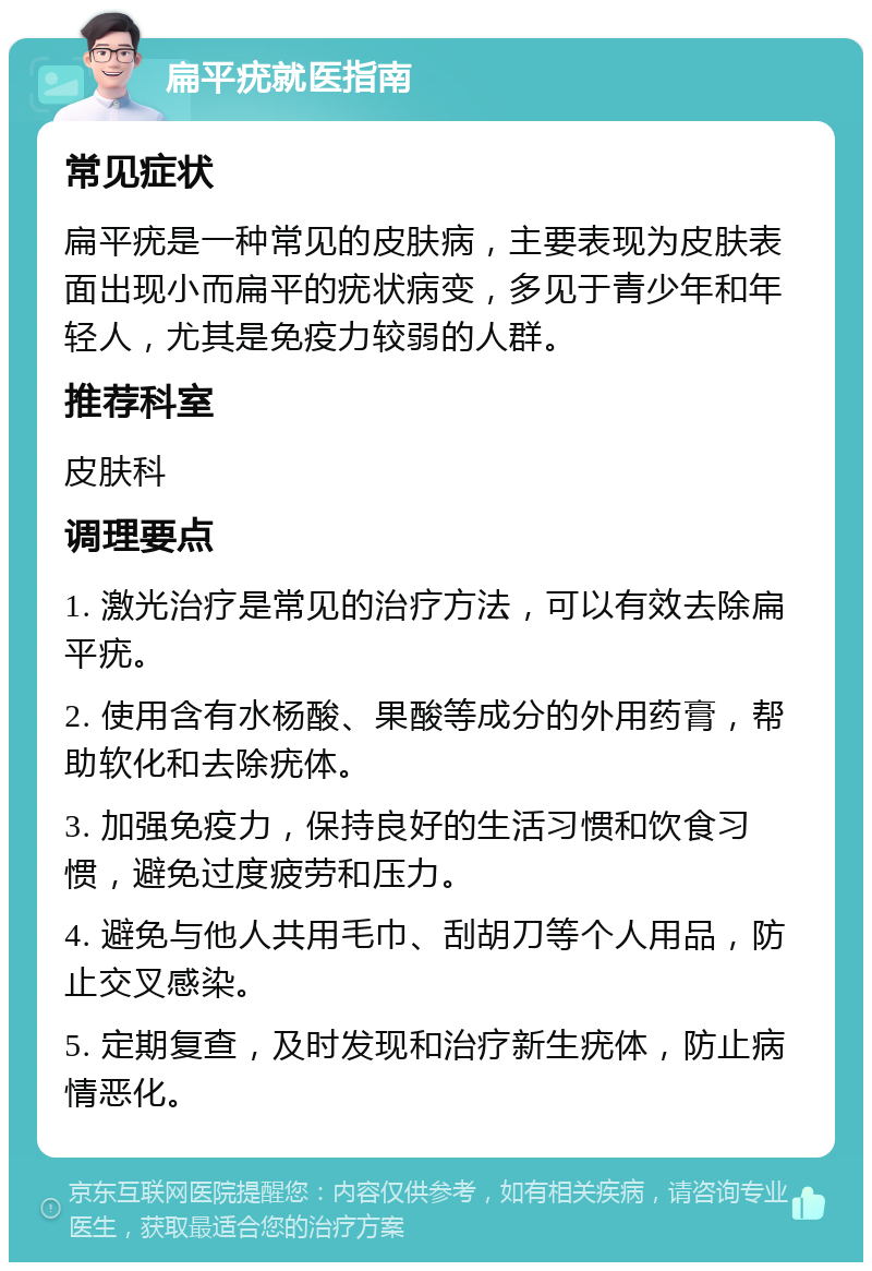 扁平疣就医指南 常见症状 扁平疣是一种常见的皮肤病，主要表现为皮肤表面出现小而扁平的疣状病变，多见于青少年和年轻人，尤其是免疫力较弱的人群。 推荐科室 皮肤科 调理要点 1. 激光治疗是常见的治疗方法，可以有效去除扁平疣。 2. 使用含有水杨酸、果酸等成分的外用药膏，帮助软化和去除疣体。 3. 加强免疫力，保持良好的生活习惯和饮食习惯，避免过度疲劳和压力。 4. 避免与他人共用毛巾、刮胡刀等个人用品，防止交叉感染。 5. 定期复查，及时发现和治疗新生疣体，防止病情恶化。