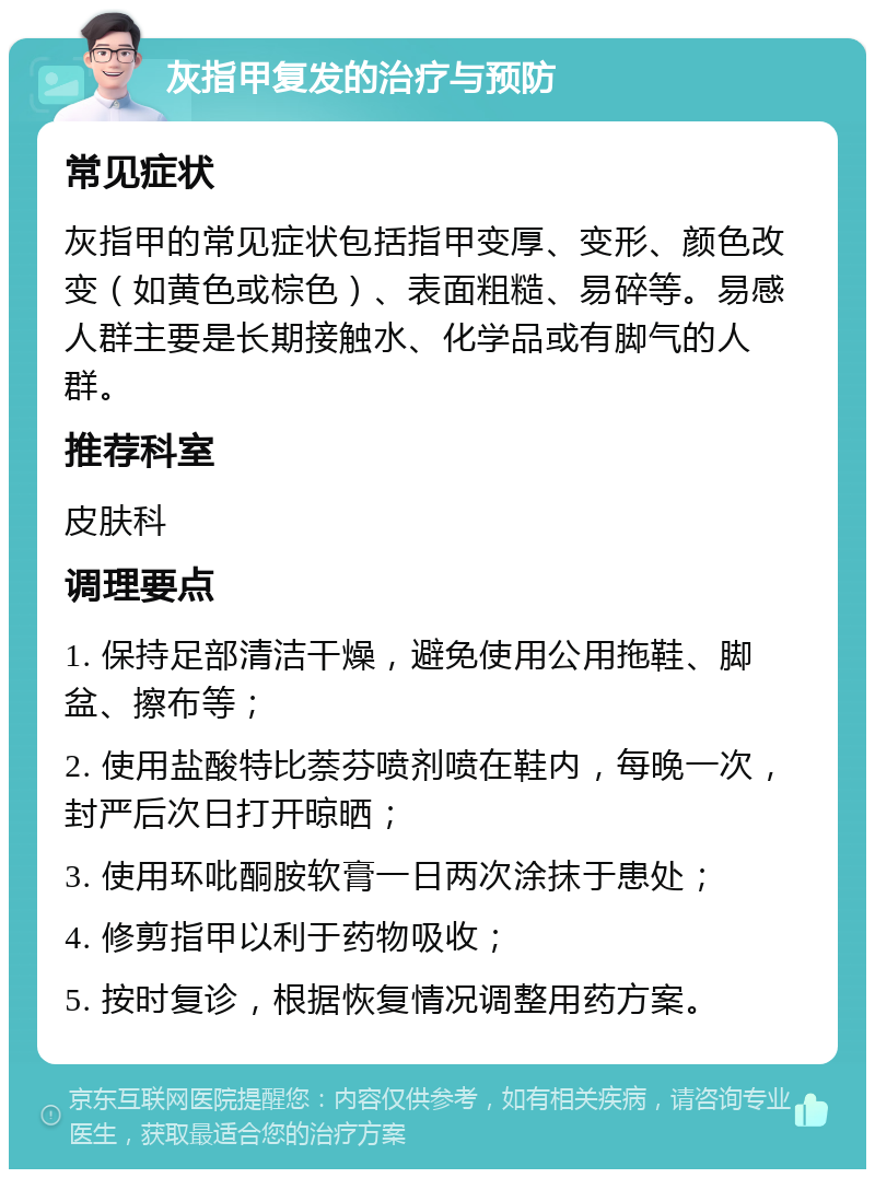 灰指甲复发的治疗与预防 常见症状 灰指甲的常见症状包括指甲变厚、变形、颜色改变（如黄色或棕色）、表面粗糙、易碎等。易感人群主要是长期接触水、化学品或有脚气的人群。 推荐科室 皮肤科 调理要点 1. 保持足部清洁干燥，避免使用公用拖鞋、脚盆、擦布等； 2. 使用盐酸特比萘芬喷剂喷在鞋内，每晚一次，封严后次日打开晾晒； 3. 使用环吡酮胺软膏一日两次涂抹于患处； 4. 修剪指甲以利于药物吸收； 5. 按时复诊，根据恢复情况调整用药方案。