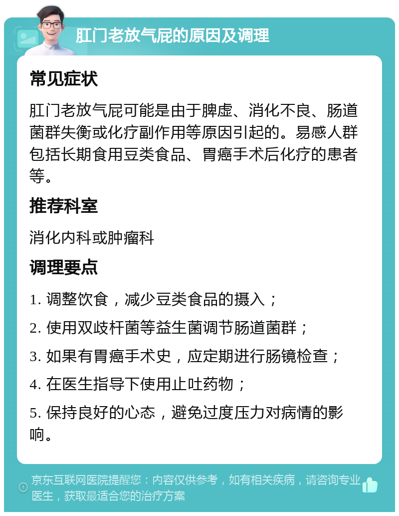 肛门老放气屁的原因及调理 常见症状 肛门老放气屁可能是由于脾虚、消化不良、肠道菌群失衡或化疗副作用等原因引起的。易感人群包括长期食用豆类食品、胃癌手术后化疗的患者等。 推荐科室 消化内科或肿瘤科 调理要点 1. 调整饮食，减少豆类食品的摄入； 2. 使用双歧杆菌等益生菌调节肠道菌群； 3. 如果有胃癌手术史，应定期进行肠镜检查； 4. 在医生指导下使用止吐药物； 5. 保持良好的心态，避免过度压力对病情的影响。