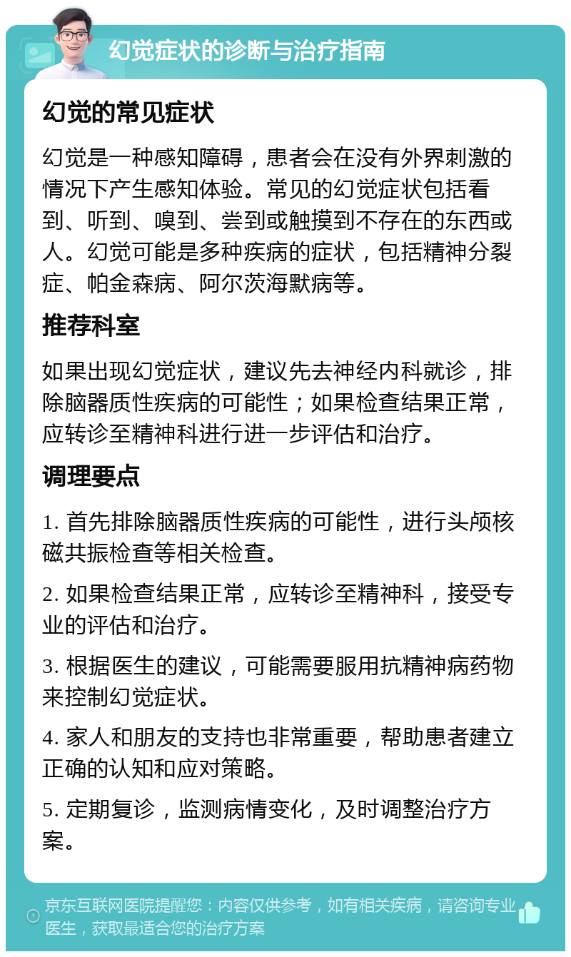 幻觉症状的诊断与治疗指南 幻觉的常见症状 幻觉是一种感知障碍，患者会在没有外界刺激的情况下产生感知体验。常见的幻觉症状包括看到、听到、嗅到、尝到或触摸到不存在的东西或人。幻觉可能是多种疾病的症状，包括精神分裂症、帕金森病、阿尔茨海默病等。 推荐科室 如果出现幻觉症状，建议先去神经内科就诊，排除脑器质性疾病的可能性；如果检查结果正常，应转诊至精神科进行进一步评估和治疗。 调理要点 1. 首先排除脑器质性疾病的可能性，进行头颅核磁共振检查等相关检查。 2. 如果检查结果正常，应转诊至精神科，接受专业的评估和治疗。 3. 根据医生的建议，可能需要服用抗精神病药物来控制幻觉症状。 4. 家人和朋友的支持也非常重要，帮助患者建立正确的认知和应对策略。 5. 定期复诊，监测病情变化，及时调整治疗方案。