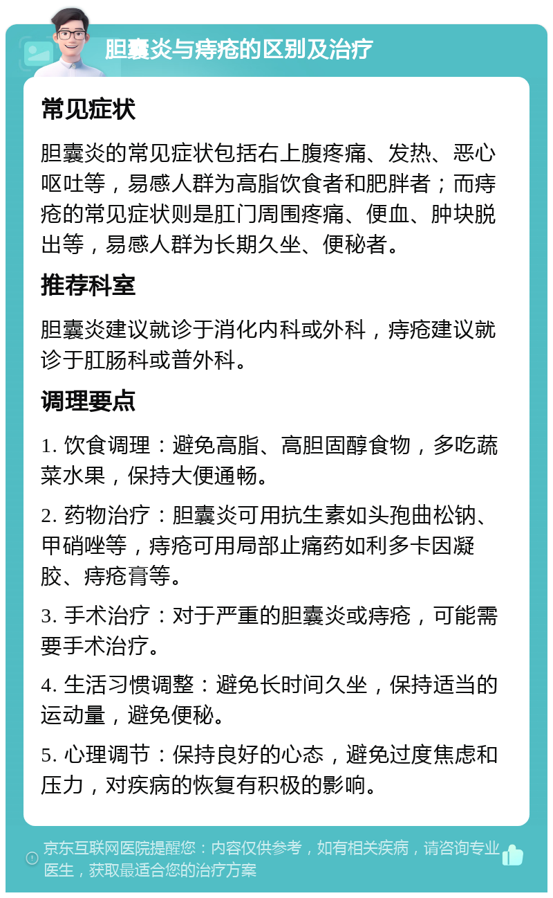 胆囊炎与痔疮的区别及治疗 常见症状 胆囊炎的常见症状包括右上腹疼痛、发热、恶心呕吐等，易感人群为高脂饮食者和肥胖者；而痔疮的常见症状则是肛门周围疼痛、便血、肿块脱出等，易感人群为长期久坐、便秘者。 推荐科室 胆囊炎建议就诊于消化内科或外科，痔疮建议就诊于肛肠科或普外科。 调理要点 1. 饮食调理：避免高脂、高胆固醇食物，多吃蔬菜水果，保持大便通畅。 2. 药物治疗：胆囊炎可用抗生素如头孢曲松钠、甲硝唑等，痔疮可用局部止痛药如利多卡因凝胶、痔疮膏等。 3. 手术治疗：对于严重的胆囊炎或痔疮，可能需要手术治疗。 4. 生活习惯调整：避免长时间久坐，保持适当的运动量，避免便秘。 5. 心理调节：保持良好的心态，避免过度焦虑和压力，对疾病的恢复有积极的影响。