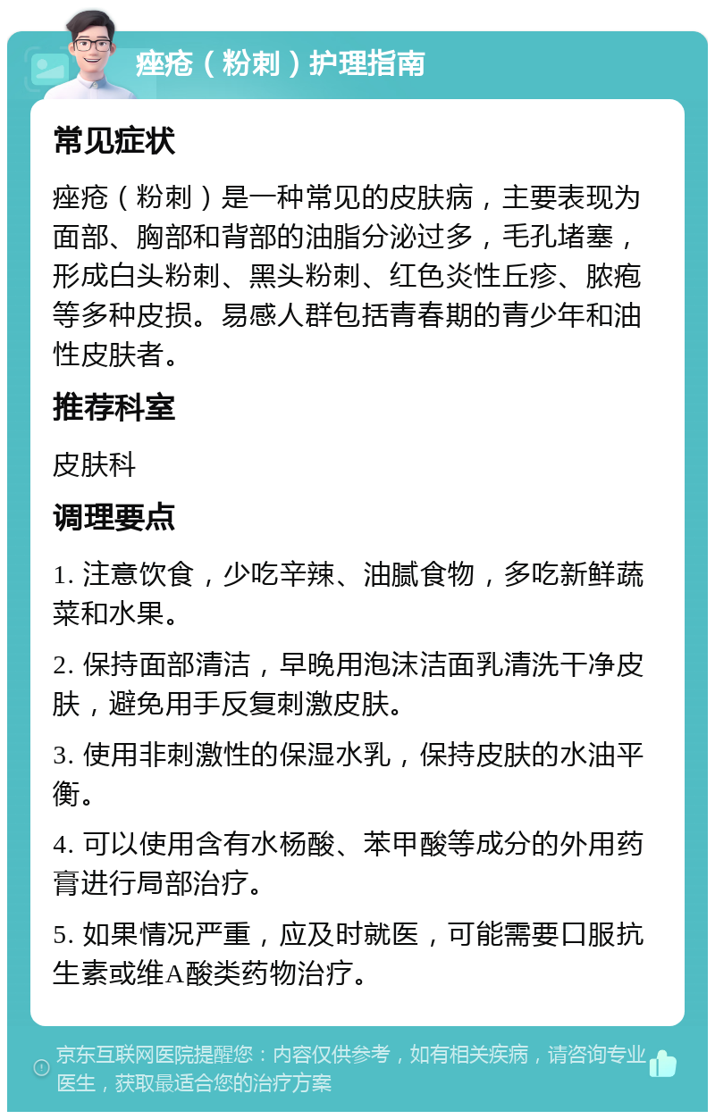 痤疮（粉刺）护理指南 常见症状 痤疮（粉刺）是一种常见的皮肤病，主要表现为面部、胸部和背部的油脂分泌过多，毛孔堵塞，形成白头粉刺、黑头粉刺、红色炎性丘疹、脓疱等多种皮损。易感人群包括青春期的青少年和油性皮肤者。 推荐科室 皮肤科 调理要点 1. 注意饮食，少吃辛辣、油腻食物，多吃新鲜蔬菜和水果。 2. 保持面部清洁，早晚用泡沫洁面乳清洗干净皮肤，避免用手反复刺激皮肤。 3. 使用非刺激性的保湿水乳，保持皮肤的水油平衡。 4. 可以使用含有水杨酸、苯甲酸等成分的外用药膏进行局部治疗。 5. 如果情况严重，应及时就医，可能需要口服抗生素或维A酸类药物治疗。