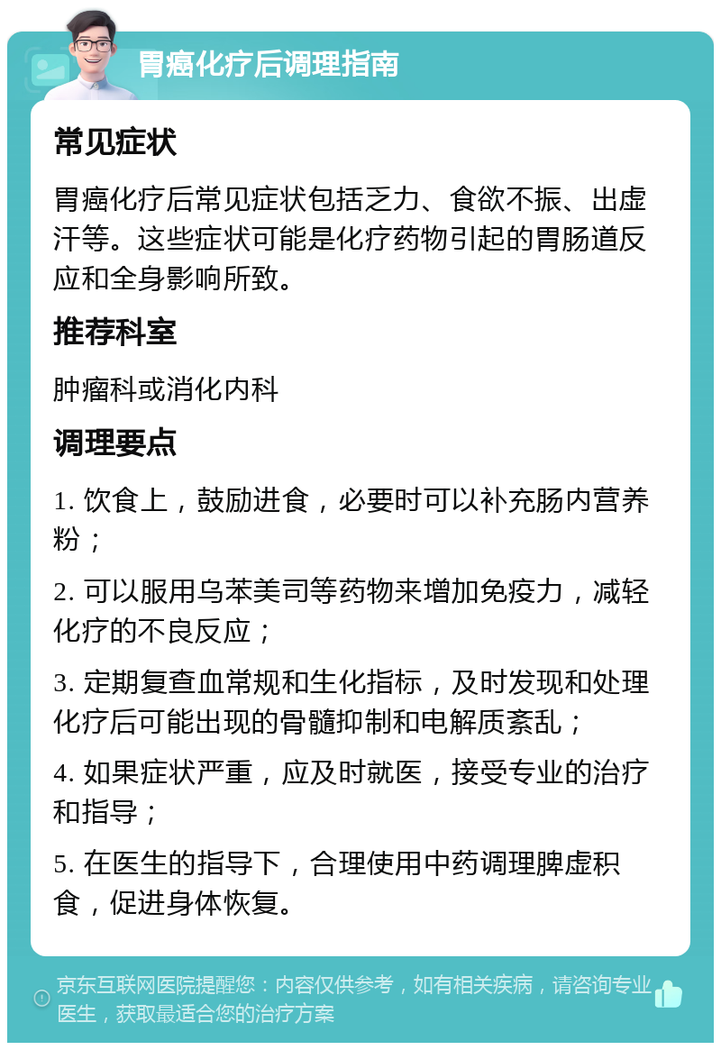 胃癌化疗后调理指南 常见症状 胃癌化疗后常见症状包括乏力、食欲不振、出虚汗等。这些症状可能是化疗药物引起的胃肠道反应和全身影响所致。 推荐科室 肿瘤科或消化内科 调理要点 1. 饮食上，鼓励进食，必要时可以补充肠内营养粉； 2. 可以服用乌苯美司等药物来增加免疫力，减轻化疗的不良反应； 3. 定期复查血常规和生化指标，及时发现和处理化疗后可能出现的骨髓抑制和电解质紊乱； 4. 如果症状严重，应及时就医，接受专业的治疗和指导； 5. 在医生的指导下，合理使用中药调理脾虚积食，促进身体恢复。