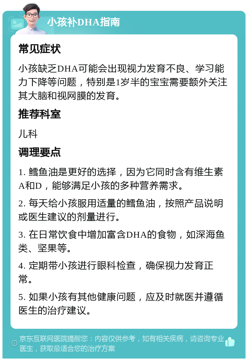 小孩补DHA指南 常见症状 小孩缺乏DHA可能会出现视力发育不良、学习能力下降等问题，特别是1岁半的宝宝需要额外关注其大脑和视网膜的发育。 推荐科室 儿科 调理要点 1. 鳕鱼油是更好的选择，因为它同时含有维生素A和D，能够满足小孩的多种营养需求。 2. 每天给小孩服用适量的鳕鱼油，按照产品说明或医生建议的剂量进行。 3. 在日常饮食中增加富含DHA的食物，如深海鱼类、坚果等。 4. 定期带小孩进行眼科检查，确保视力发育正常。 5. 如果小孩有其他健康问题，应及时就医并遵循医生的治疗建议。