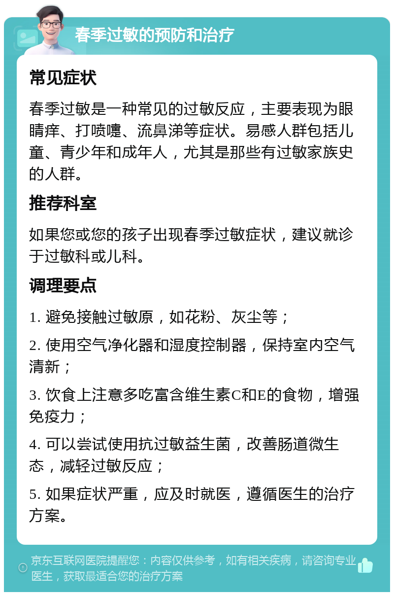 春季过敏的预防和治疗 常见症状 春季过敏是一种常见的过敏反应，主要表现为眼睛痒、打喷嚏、流鼻涕等症状。易感人群包括儿童、青少年和成年人，尤其是那些有过敏家族史的人群。 推荐科室 如果您或您的孩子出现春季过敏症状，建议就诊于过敏科或儿科。 调理要点 1. 避免接触过敏原，如花粉、灰尘等； 2. 使用空气净化器和湿度控制器，保持室内空气清新； 3. 饮食上注意多吃富含维生素C和E的食物，增强免疫力； 4. 可以尝试使用抗过敏益生菌，改善肠道微生态，减轻过敏反应； 5. 如果症状严重，应及时就医，遵循医生的治疗方案。