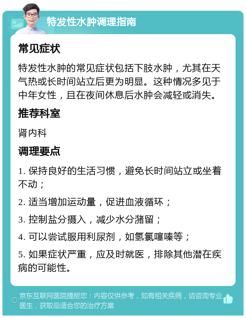 特发性水肿调理指南 常见症状 特发性水肿的常见症状包括下肢水肿，尤其在天气热或长时间站立后更为明显。这种情况多见于中年女性，且在夜间休息后水肿会减轻或消失。 推荐科室 肾内科 调理要点 1. 保持良好的生活习惯，避免长时间站立或坐着不动； 2. 适当增加运动量，促进血液循环； 3. 控制盐分摄入，减少水分潴留； 4. 可以尝试服用利尿剂，如氢氯噻嗪等； 5. 如果症状严重，应及时就医，排除其他潜在疾病的可能性。