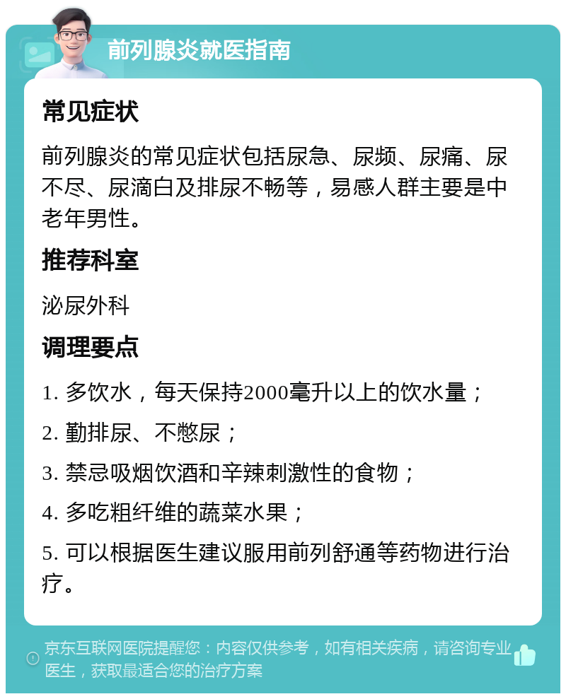 前列腺炎就医指南 常见症状 前列腺炎的常见症状包括尿急、尿频、尿痛、尿不尽、尿滴白及排尿不畅等，易感人群主要是中老年男性。 推荐科室 泌尿外科 调理要点 1. 多饮水，每天保持2000毫升以上的饮水量； 2. 勤排尿、不憋尿； 3. 禁忌吸烟饮酒和辛辣刺激性的食物； 4. 多吃粗纤维的蔬菜水果； 5. 可以根据医生建议服用前列舒通等药物进行治疗。