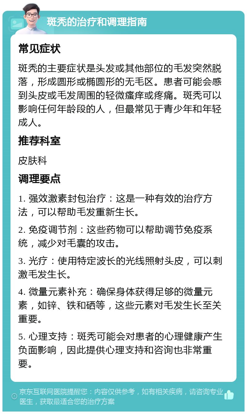 斑秃的治疗和调理指南 常见症状 斑秃的主要症状是头发或其他部位的毛发突然脱落，形成圆形或椭圆形的无毛区。患者可能会感到头皮或毛发周围的轻微瘙痒或疼痛。斑秃可以影响任何年龄段的人，但最常见于青少年和年轻成人。 推荐科室 皮肤科 调理要点 1. 强效激素封包治疗：这是一种有效的治疗方法，可以帮助毛发重新生长。 2. 免疫调节剂：这些药物可以帮助调节免疫系统，减少对毛囊的攻击。 3. 光疗：使用特定波长的光线照射头皮，可以刺激毛发生长。 4. 微量元素补充：确保身体获得足够的微量元素，如锌、铁和硒等，这些元素对毛发生长至关重要。 5. 心理支持：斑秃可能会对患者的心理健康产生负面影响，因此提供心理支持和咨询也非常重要。