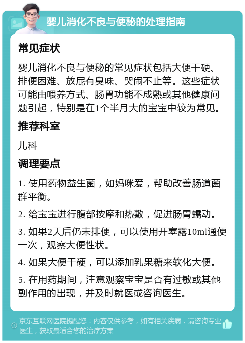 婴儿消化不良与便秘的处理指南 常见症状 婴儿消化不良与便秘的常见症状包括大便干硬、排便困难、放屁有臭味、哭闹不止等。这些症状可能由喂养方式、肠胃功能不成熟或其他健康问题引起，特别是在1个半月大的宝宝中较为常见。 推荐科室 儿科 调理要点 1. 使用药物益生菌，如妈咪爱，帮助改善肠道菌群平衡。 2. 给宝宝进行腹部按摩和热敷，促进肠胃蠕动。 3. 如果2天后仍未排便，可以使用开塞露10ml通便一次，观察大便性状。 4. 如果大便干硬，可以添加乳果糖来软化大便。 5. 在用药期间，注意观察宝宝是否有过敏或其他副作用的出现，并及时就医或咨询医生。