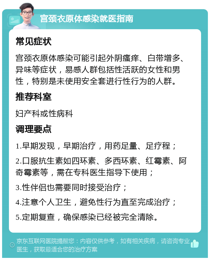 宫颈衣原体感染就医指南 常见症状 宫颈衣原体感染可能引起外阴瘙痒、白带增多、异味等症状，易感人群包括性活跃的女性和男性，特别是未使用安全套进行性行为的人群。 推荐科室 妇产科或性病科 调理要点 1.早期发现，早期治疗，用药足量、足疗程； 2.口服抗生素如四环素、多西环素、红霉素、阿奇霉素等，需在专科医生指导下使用； 3.性伴侣也需要同时接受治疗； 4.注意个人卫生，避免性行为直至完成治疗； 5.定期复查，确保感染已经被完全清除。