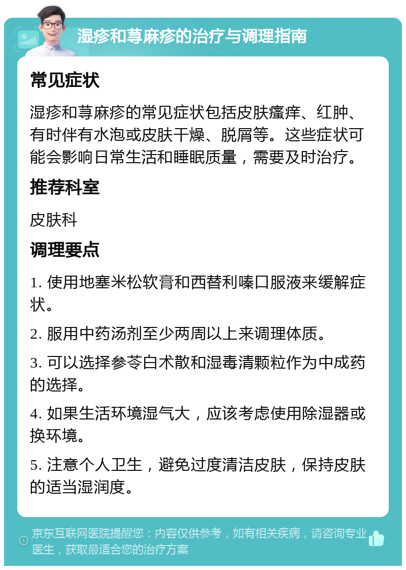 湿疹和荨麻疹的治疗与调理指南 常见症状 湿疹和荨麻疹的常见症状包括皮肤瘙痒、红肿、有时伴有水泡或皮肤干燥、脱屑等。这些症状可能会影响日常生活和睡眠质量，需要及时治疗。 推荐科室 皮肤科 调理要点 1. 使用地塞米松软膏和西替利嗪口服液来缓解症状。 2. 服用中药汤剂至少两周以上来调理体质。 3. 可以选择参苓白术散和湿毒清颗粒作为中成药的选择。 4. 如果生活环境湿气大，应该考虑使用除湿器或换环境。 5. 注意个人卫生，避免过度清洁皮肤，保持皮肤的适当湿润度。