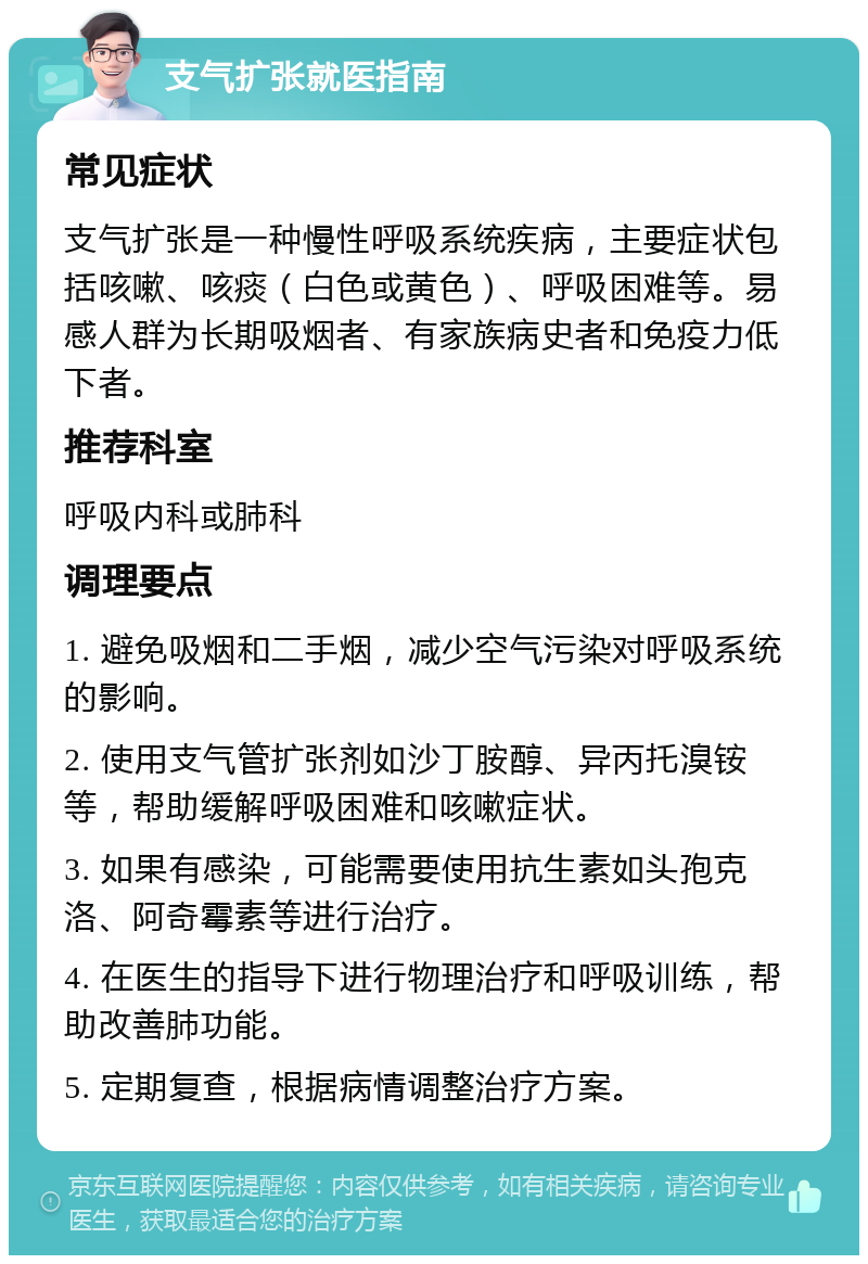 支气扩张就医指南 常见症状 支气扩张是一种慢性呼吸系统疾病，主要症状包括咳嗽、咳痰（白色或黄色）、呼吸困难等。易感人群为长期吸烟者、有家族病史者和免疫力低下者。 推荐科室 呼吸内科或肺科 调理要点 1. 避免吸烟和二手烟，减少空气污染对呼吸系统的影响。 2. 使用支气管扩张剂如沙丁胺醇、异丙托溴铵等，帮助缓解呼吸困难和咳嗽症状。 3. 如果有感染，可能需要使用抗生素如头孢克洛、阿奇霉素等进行治疗。 4. 在医生的指导下进行物理治疗和呼吸训练，帮助改善肺功能。 5. 定期复查，根据病情调整治疗方案。