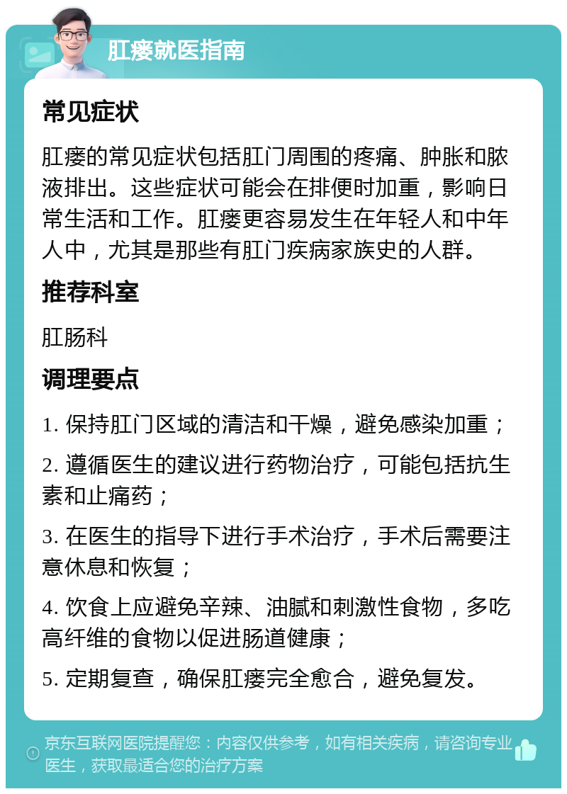 肛瘘就医指南 常见症状 肛瘘的常见症状包括肛门周围的疼痛、肿胀和脓液排出。这些症状可能会在排便时加重，影响日常生活和工作。肛瘘更容易发生在年轻人和中年人中，尤其是那些有肛门疾病家族史的人群。 推荐科室 肛肠科 调理要点 1. 保持肛门区域的清洁和干燥，避免感染加重； 2. 遵循医生的建议进行药物治疗，可能包括抗生素和止痛药； 3. 在医生的指导下进行手术治疗，手术后需要注意休息和恢复； 4. 饮食上应避免辛辣、油腻和刺激性食物，多吃高纤维的食物以促进肠道健康； 5. 定期复查，确保肛瘘完全愈合，避免复发。