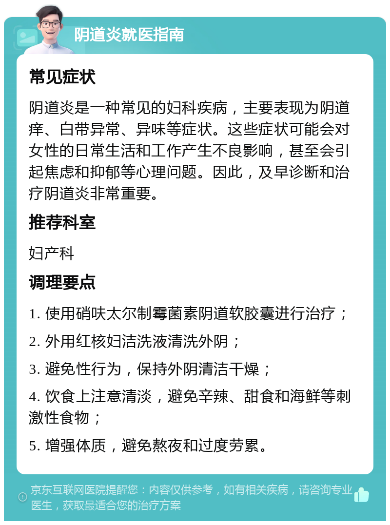 阴道炎就医指南 常见症状 阴道炎是一种常见的妇科疾病，主要表现为阴道痒、白带异常、异味等症状。这些症状可能会对女性的日常生活和工作产生不良影响，甚至会引起焦虑和抑郁等心理问题。因此，及早诊断和治疗阴道炎非常重要。 推荐科室 妇产科 调理要点 1. 使用硝呋太尔制霉菌素阴道软胶囊进行治疗； 2. 外用红核妇洁洗液清洗外阴； 3. 避免性行为，保持外阴清洁干燥； 4. 饮食上注意清淡，避免辛辣、甜食和海鲜等刺激性食物； 5. 增强体质，避免熬夜和过度劳累。