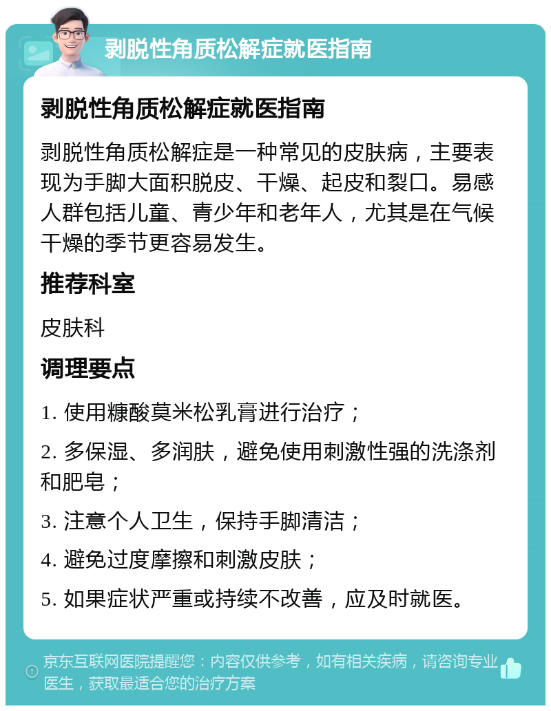 剥脱性角质松解症就医指南 剥脱性角质松解症就医指南 剥脱性角质松解症是一种常见的皮肤病，主要表现为手脚大面积脱皮、干燥、起皮和裂口。易感人群包括儿童、青少年和老年人，尤其是在气候干燥的季节更容易发生。 推荐科室 皮肤科 调理要点 1. 使用糠酸莫米松乳膏进行治疗； 2. 多保湿、多润肤，避免使用刺激性强的洗涤剂和肥皂； 3. 注意个人卫生，保持手脚清洁； 4. 避免过度摩擦和刺激皮肤； 5. 如果症状严重或持续不改善，应及时就医。