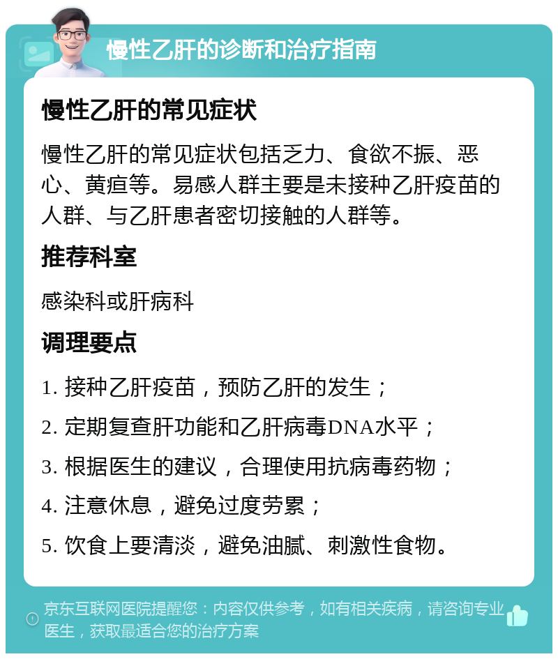 慢性乙肝的诊断和治疗指南 慢性乙肝的常见症状 慢性乙肝的常见症状包括乏力、食欲不振、恶心、黄疸等。易感人群主要是未接种乙肝疫苗的人群、与乙肝患者密切接触的人群等。 推荐科室 感染科或肝病科 调理要点 1. 接种乙肝疫苗，预防乙肝的发生； 2. 定期复查肝功能和乙肝病毒DNA水平； 3. 根据医生的建议，合理使用抗病毒药物； 4. 注意休息，避免过度劳累； 5. 饮食上要清淡，避免油腻、刺激性食物。