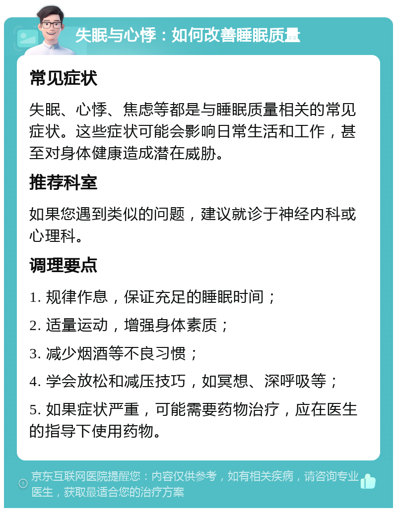 失眠与心悸：如何改善睡眠质量 常见症状 失眠、心悸、焦虑等都是与睡眠质量相关的常见症状。这些症状可能会影响日常生活和工作，甚至对身体健康造成潜在威胁。 推荐科室 如果您遇到类似的问题，建议就诊于神经内科或心理科。 调理要点 1. 规律作息，保证充足的睡眠时间； 2. 适量运动，增强身体素质； 3. 减少烟酒等不良习惯； 4. 学会放松和减压技巧，如冥想、深呼吸等； 5. 如果症状严重，可能需要药物治疗，应在医生的指导下使用药物。