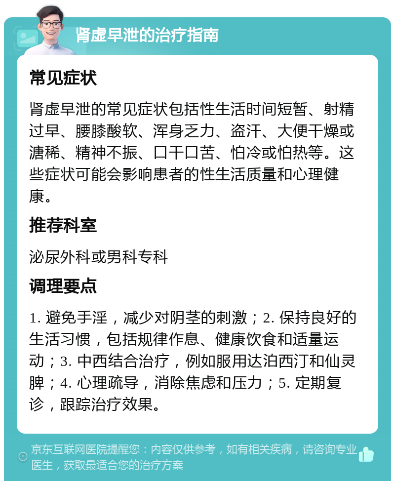 肾虚早泄的治疗指南 常见症状 肾虚早泄的常见症状包括性生活时间短暂、射精过早、腰膝酸软、浑身乏力、盗汗、大便干燥或溏稀、精神不振、口干口苦、怕冷或怕热等。这些症状可能会影响患者的性生活质量和心理健康。 推荐科室 泌尿外科或男科专科 调理要点 1. 避免手淫，减少对阴茎的刺激；2. 保持良好的生活习惯，包括规律作息、健康饮食和适量运动；3. 中西结合治疗，例如服用达泊西汀和仙灵脾；4. 心理疏导，消除焦虑和压力；5. 定期复诊，跟踪治疗效果。