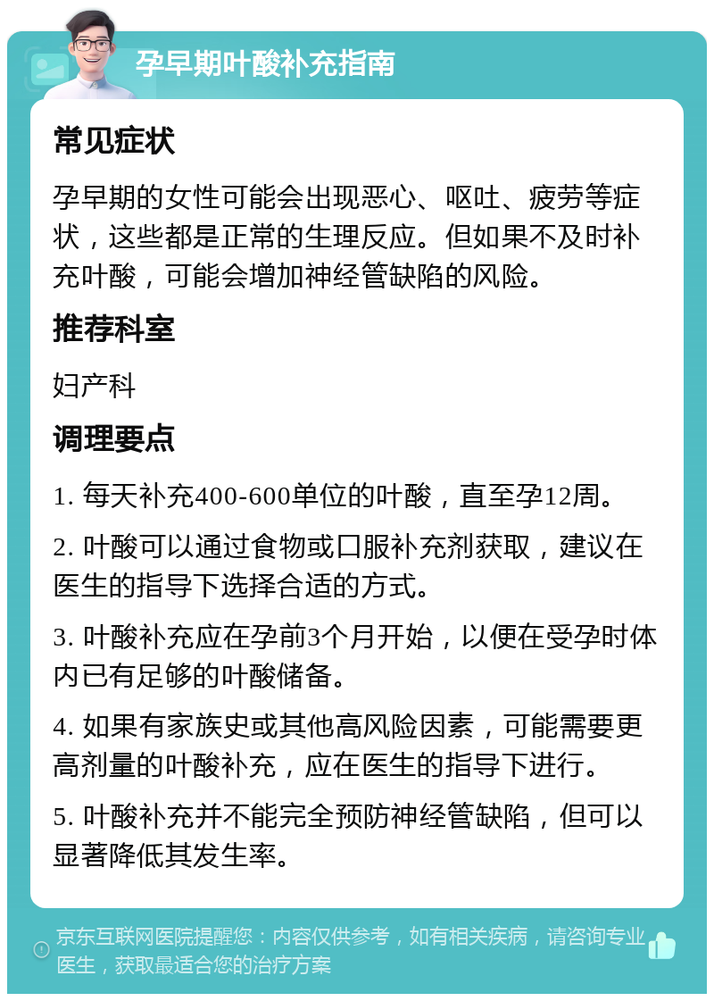 孕早期叶酸补充指南 常见症状 孕早期的女性可能会出现恶心、呕吐、疲劳等症状，这些都是正常的生理反应。但如果不及时补充叶酸，可能会增加神经管缺陷的风险。 推荐科室 妇产科 调理要点 1. 每天补充400-600单位的叶酸，直至孕12周。 2. 叶酸可以通过食物或口服补充剂获取，建议在医生的指导下选择合适的方式。 3. 叶酸补充应在孕前3个月开始，以便在受孕时体内已有足够的叶酸储备。 4. 如果有家族史或其他高风险因素，可能需要更高剂量的叶酸补充，应在医生的指导下进行。 5. 叶酸补充并不能完全预防神经管缺陷，但可以显著降低其发生率。