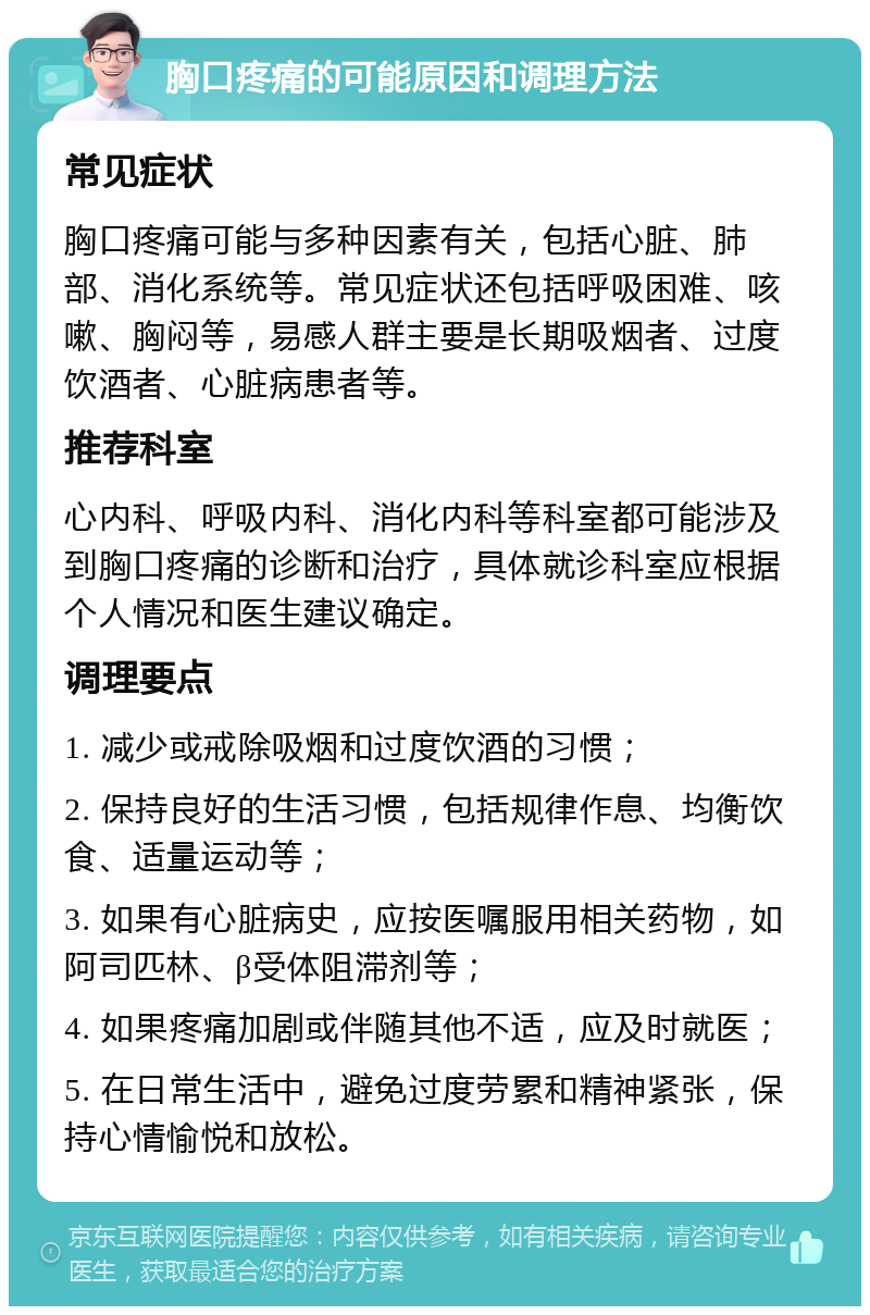 胸口疼痛的可能原因和调理方法 常见症状 胸口疼痛可能与多种因素有关，包括心脏、肺部、消化系统等。常见症状还包括呼吸困难、咳嗽、胸闷等，易感人群主要是长期吸烟者、过度饮酒者、心脏病患者等。 推荐科室 心内科、呼吸内科、消化内科等科室都可能涉及到胸口疼痛的诊断和治疗，具体就诊科室应根据个人情况和医生建议确定。 调理要点 1. 减少或戒除吸烟和过度饮酒的习惯； 2. 保持良好的生活习惯，包括规律作息、均衡饮食、适量运动等； 3. 如果有心脏病史，应按医嘱服用相关药物，如阿司匹林、β受体阻滞剂等； 4. 如果疼痛加剧或伴随其他不适，应及时就医； 5. 在日常生活中，避免过度劳累和精神紧张，保持心情愉悦和放松。