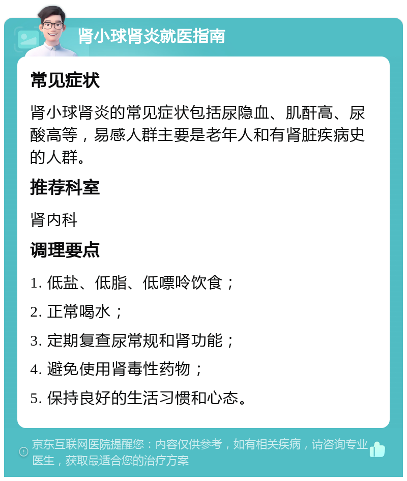 肾小球肾炎就医指南 常见症状 肾小球肾炎的常见症状包括尿隐血、肌酐高、尿酸高等，易感人群主要是老年人和有肾脏疾病史的人群。 推荐科室 肾内科 调理要点 1. 低盐、低脂、低嘌呤饮食； 2. 正常喝水； 3. 定期复查尿常规和肾功能； 4. 避免使用肾毒性药物； 5. 保持良好的生活习惯和心态。