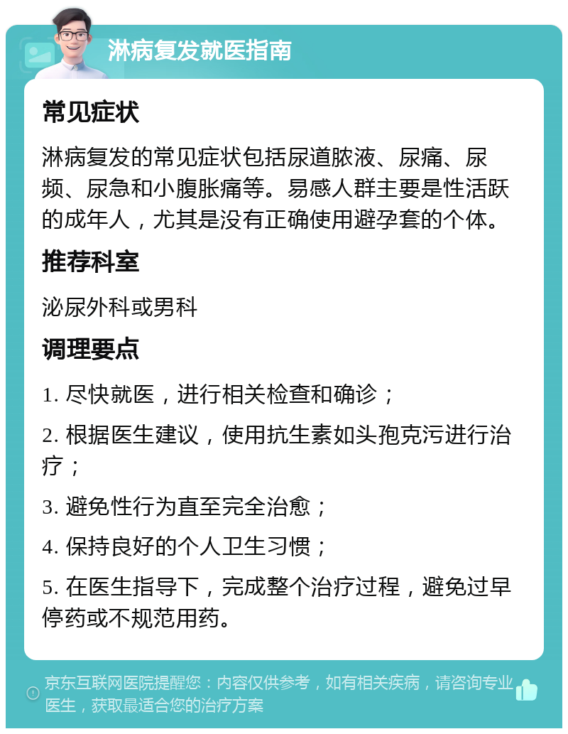 淋病复发就医指南 常见症状 淋病复发的常见症状包括尿道脓液、尿痛、尿频、尿急和小腹胀痛等。易感人群主要是性活跃的成年人，尤其是没有正确使用避孕套的个体。 推荐科室 泌尿外科或男科 调理要点 1. 尽快就医，进行相关检查和确诊； 2. 根据医生建议，使用抗生素如头孢克污进行治疗； 3. 避免性行为直至完全治愈； 4. 保持良好的个人卫生习惯； 5. 在医生指导下，完成整个治疗过程，避免过早停药或不规范用药。