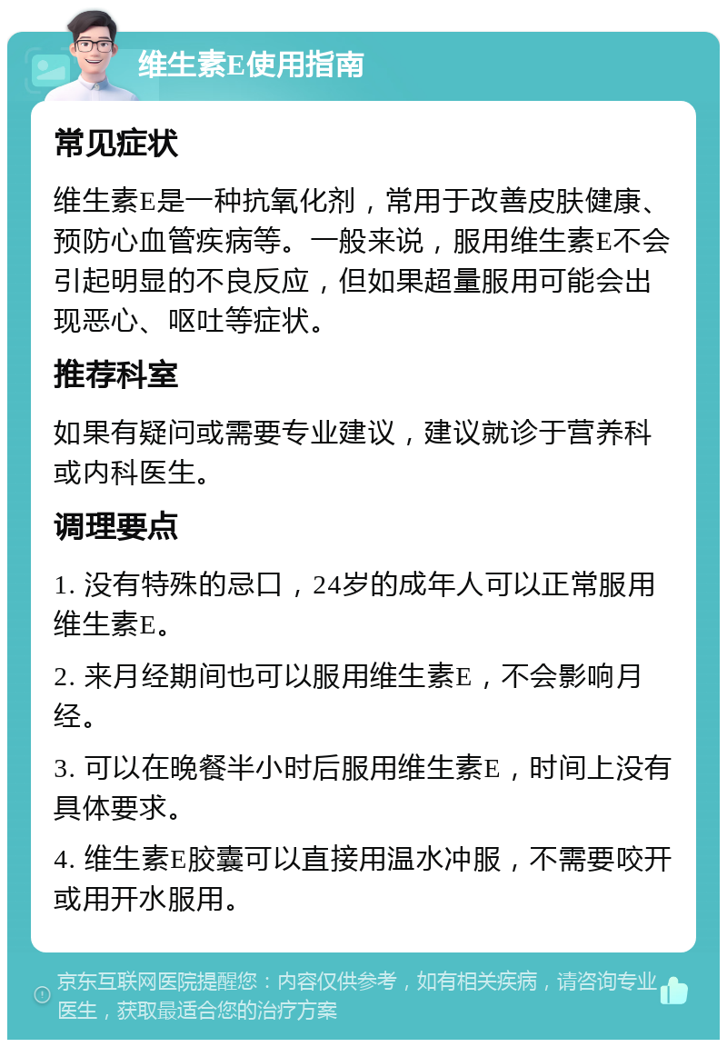 维生素E使用指南 常见症状 维生素E是一种抗氧化剂，常用于改善皮肤健康、预防心血管疾病等。一般来说，服用维生素E不会引起明显的不良反应，但如果超量服用可能会出现恶心、呕吐等症状。 推荐科室 如果有疑问或需要专业建议，建议就诊于营养科或内科医生。 调理要点 1. 没有特殊的忌口，24岁的成年人可以正常服用维生素E。 2. 来月经期间也可以服用维生素E，不会影响月经。 3. 可以在晚餐半小时后服用维生素E，时间上没有具体要求。 4. 维生素E胶囊可以直接用温水冲服，不需要咬开或用开水服用。