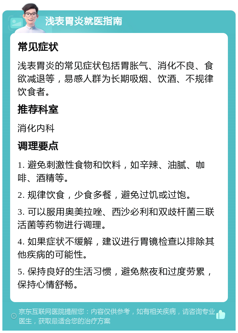 浅表胃炎就医指南 常见症状 浅表胃炎的常见症状包括胃胀气、消化不良、食欲减退等，易感人群为长期吸烟、饮酒、不规律饮食者。 推荐科室 消化内科 调理要点 1. 避免刺激性食物和饮料，如辛辣、油腻、咖啡、酒精等。 2. 规律饮食，少食多餐，避免过饥或过饱。 3. 可以服用奥美拉唑、西沙必利和双歧杆菌三联活菌等药物进行调理。 4. 如果症状不缓解，建议进行胃镜检查以排除其他疾病的可能性。 5. 保持良好的生活习惯，避免熬夜和过度劳累，保持心情舒畅。