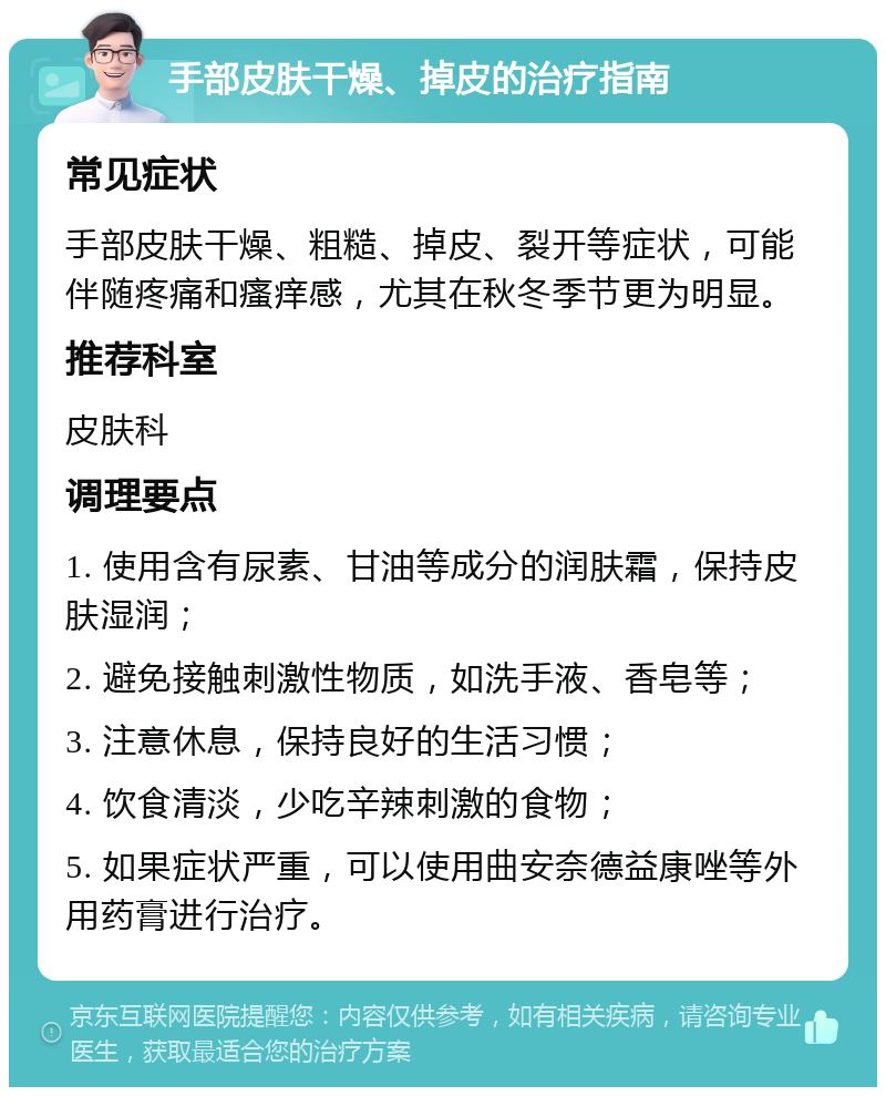 手部皮肤干燥、掉皮的治疗指南 常见症状 手部皮肤干燥、粗糙、掉皮、裂开等症状，可能伴随疼痛和瘙痒感，尤其在秋冬季节更为明显。 推荐科室 皮肤科 调理要点 1. 使用含有尿素、甘油等成分的润肤霜，保持皮肤湿润； 2. 避免接触刺激性物质，如洗手液、香皂等； 3. 注意休息，保持良好的生活习惯； 4. 饮食清淡，少吃辛辣刺激的食物； 5. 如果症状严重，可以使用曲安奈德益康唑等外用药膏进行治疗。