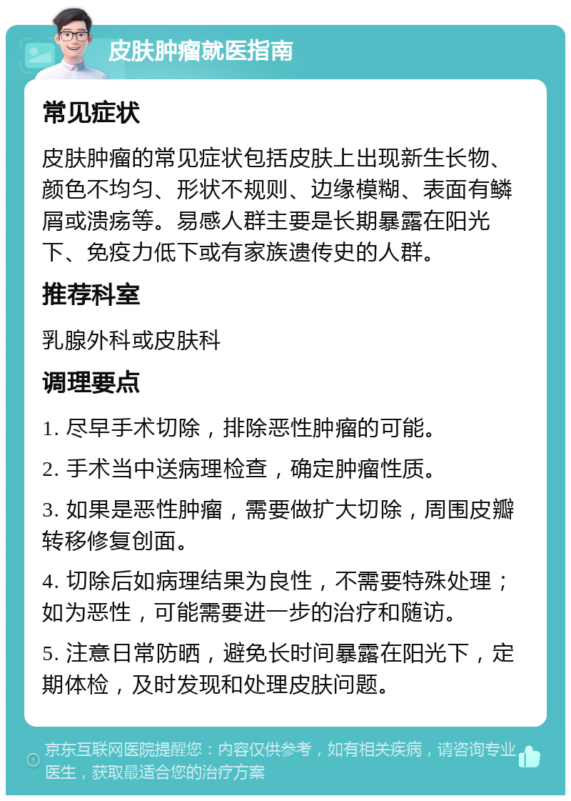 皮肤肿瘤就医指南 常见症状 皮肤肿瘤的常见症状包括皮肤上出现新生长物、颜色不均匀、形状不规则、边缘模糊、表面有鳞屑或溃疡等。易感人群主要是长期暴露在阳光下、免疫力低下或有家族遗传史的人群。 推荐科室 乳腺外科或皮肤科 调理要点 1. 尽早手术切除，排除恶性肿瘤的可能。 2. 手术当中送病理检查，确定肿瘤性质。 3. 如果是恶性肿瘤，需要做扩大切除，周围皮瓣转移修复创面。 4. 切除后如病理结果为良性，不需要特殊处理；如为恶性，可能需要进一步的治疗和随访。 5. 注意日常防晒，避免长时间暴露在阳光下，定期体检，及时发现和处理皮肤问题。