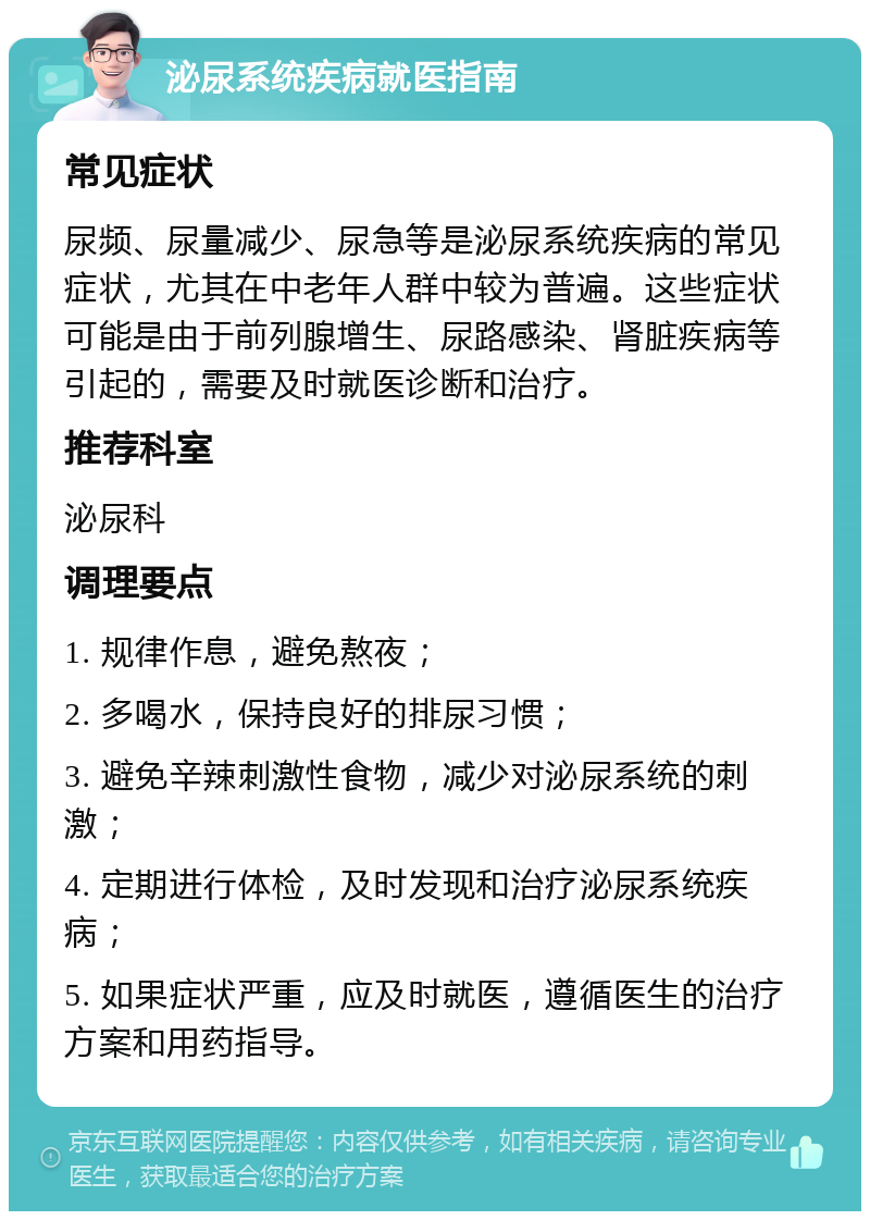 泌尿系统疾病就医指南 常见症状 尿频、尿量减少、尿急等是泌尿系统疾病的常见症状，尤其在中老年人群中较为普遍。这些症状可能是由于前列腺增生、尿路感染、肾脏疾病等引起的，需要及时就医诊断和治疗。 推荐科室 泌尿科 调理要点 1. 规律作息，避免熬夜； 2. 多喝水，保持良好的排尿习惯； 3. 避免辛辣刺激性食物，减少对泌尿系统的刺激； 4. 定期进行体检，及时发现和治疗泌尿系统疾病； 5. 如果症状严重，应及时就医，遵循医生的治疗方案和用药指导。