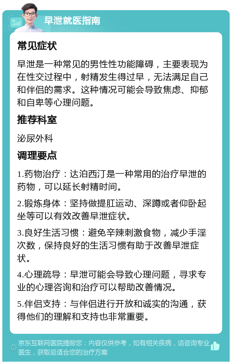 早泄就医指南 常见症状 早泄是一种常见的男性性功能障碍，主要表现为在性交过程中，射精发生得过早，无法满足自己和伴侣的需求。这种情况可能会导致焦虑、抑郁和自卑等心理问题。 推荐科室 泌尿外科 调理要点 1.药物治疗：达泊西汀是一种常用的治疗早泄的药物，可以延长射精时间。 2.锻炼身体：坚持做提肛运动、深蹲或者仰卧起坐等可以有效改善早泄症状。 3.良好生活习惯：避免辛辣刺激食物，减少手淫次数，保持良好的生活习惯有助于改善早泄症状。 4.心理疏导：早泄可能会导致心理问题，寻求专业的心理咨询和治疗可以帮助改善情况。 5.伴侣支持：与伴侣进行开放和诚实的沟通，获得他们的理解和支持也非常重要。