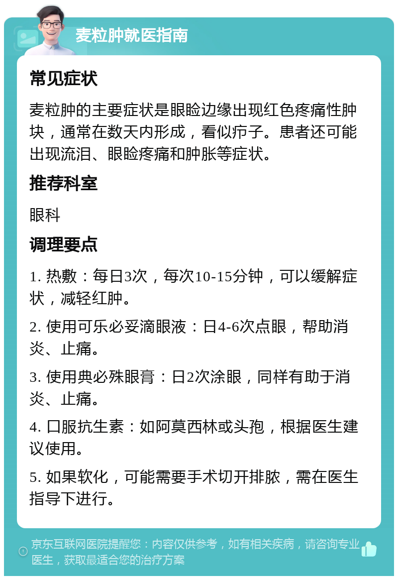 麦粒肿就医指南 常见症状 麦粒肿的主要症状是眼睑边缘出现红色疼痛性肿块，通常在数天内形成，看似疖子。患者还可能出现流泪、眼睑疼痛和肿胀等症状。 推荐科室 眼科 调理要点 1. 热敷：每日3次，每次10-15分钟，可以缓解症状，减轻红肿。 2. 使用可乐必妥滴眼液：日4-6次点眼，帮助消炎、止痛。 3. 使用典必殊眼膏：日2次涂眼，同样有助于消炎、止痛。 4. 口服抗生素：如阿莫西林或头孢，根据医生建议使用。 5. 如果软化，可能需要手术切开排脓，需在医生指导下进行。