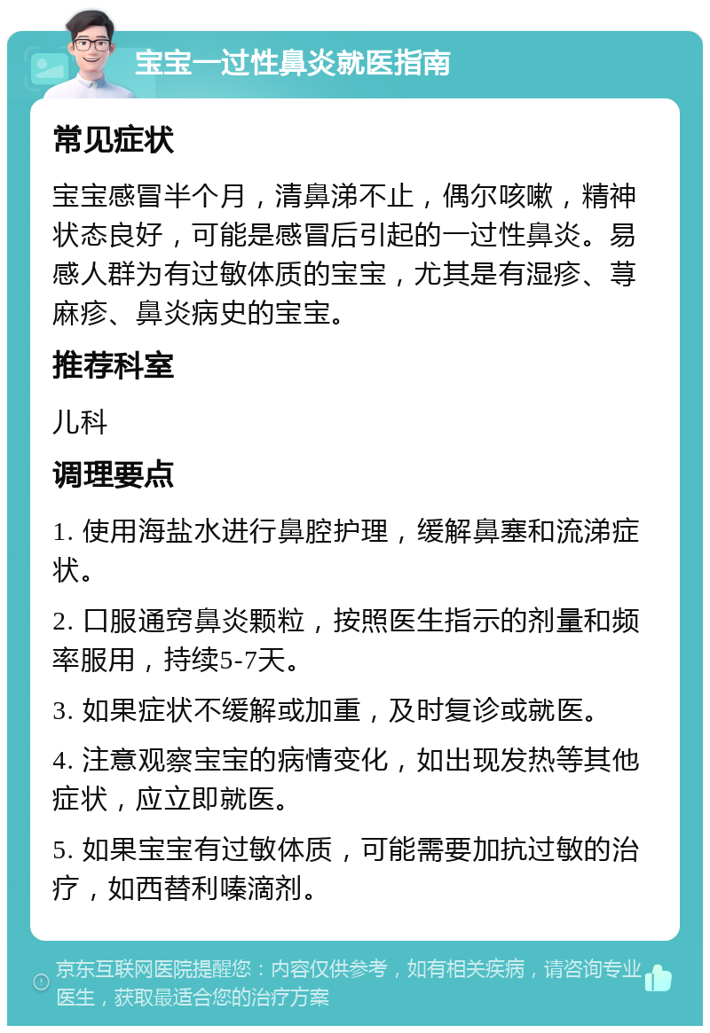 宝宝一过性鼻炎就医指南 常见症状 宝宝感冒半个月，清鼻涕不止，偶尔咳嗽，精神状态良好，可能是感冒后引起的一过性鼻炎。易感人群为有过敏体质的宝宝，尤其是有湿疹、荨麻疹、鼻炎病史的宝宝。 推荐科室 儿科 调理要点 1. 使用海盐水进行鼻腔护理，缓解鼻塞和流涕症状。 2. 口服通窍鼻炎颗粒，按照医生指示的剂量和频率服用，持续5-7天。 3. 如果症状不缓解或加重，及时复诊或就医。 4. 注意观察宝宝的病情变化，如出现发热等其他症状，应立即就医。 5. 如果宝宝有过敏体质，可能需要加抗过敏的治疗，如西替利嗪滴剂。