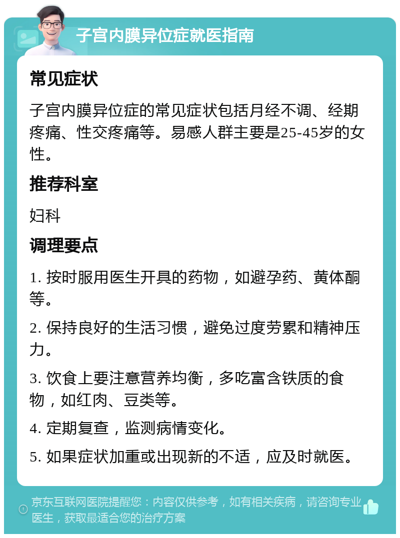 子宫内膜异位症就医指南 常见症状 子宫内膜异位症的常见症状包括月经不调、经期疼痛、性交疼痛等。易感人群主要是25-45岁的女性。 推荐科室 妇科 调理要点 1. 按时服用医生开具的药物，如避孕药、黄体酮等。 2. 保持良好的生活习惯，避免过度劳累和精神压力。 3. 饮食上要注意营养均衡，多吃富含铁质的食物，如红肉、豆类等。 4. 定期复查，监测病情变化。 5. 如果症状加重或出现新的不适，应及时就医。