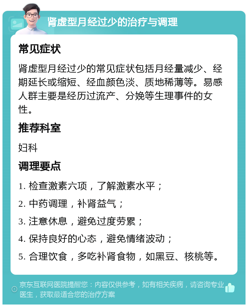 肾虚型月经过少的治疗与调理 常见症状 肾虚型月经过少的常见症状包括月经量减少、经期延长或缩短、经血颜色淡、质地稀薄等。易感人群主要是经历过流产、分娩等生理事件的女性。 推荐科室 妇科 调理要点 1. 检查激素六项，了解激素水平； 2. 中药调理，补肾益气； 3. 注意休息，避免过度劳累； 4. 保持良好的心态，避免情绪波动； 5. 合理饮食，多吃补肾食物，如黑豆、核桃等。