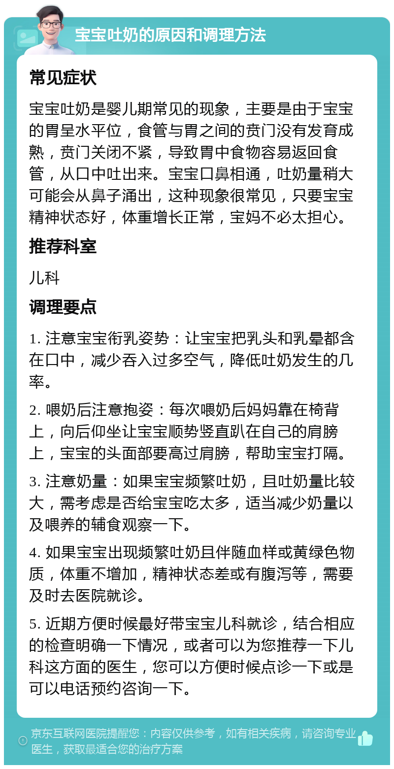 宝宝吐奶的原因和调理方法 常见症状 宝宝吐奶是婴儿期常见的现象，主要是由于宝宝的胃呈水平位，食管与胃之间的贲门没有发育成熟，贲门关闭不紧，导致胃中食物容易返回食管，从口中吐出来。宝宝口鼻相通，吐奶量稍大可能会从鼻子涌出，这种现象很常见，只要宝宝精神状态好，体重增长正常，宝妈不必太担心。 推荐科室 儿科 调理要点 1. 注意宝宝衔乳姿势：让宝宝把乳头和乳晕都含在口中，减少吞入过多空气，降低吐奶发生的几率。 2. 喂奶后注意抱姿：每次喂奶后妈妈靠在椅背上，向后仰坐让宝宝顺势竖直趴在自己的肩膀上，宝宝的头面部要高过肩膀，帮助宝宝打隔。 3. 注意奶量：如果宝宝频繁吐奶，且吐奶量比较大，需考虑是否给宝宝吃太多，适当减少奶量以及喂养的辅食观察一下。 4. 如果宝宝出现频繁吐奶且伴随血样或黄绿色物质，体重不增加，精神状态差或有腹泻等，需要及时去医院就诊。 5. 近期方便时候最好带宝宝儿科就诊，结合相应的检查明确一下情况，或者可以为您推荐一下儿科这方面的医生，您可以方便时候点诊一下或是可以电话预约咨询一下。