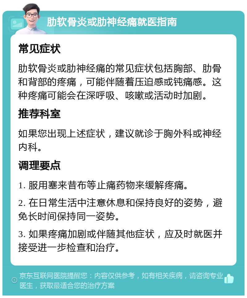 肋软骨炎或肋神经痛就医指南 常见症状 肋软骨炎或肋神经痛的常见症状包括胸部、肋骨和背部的疼痛，可能伴随着压迫感或钝痛感。这种疼痛可能会在深呼吸、咳嗽或活动时加剧。 推荐科室 如果您出现上述症状，建议就诊于胸外科或神经内科。 调理要点 1. 服用塞来昔布等止痛药物来缓解疼痛。 2. 在日常生活中注意休息和保持良好的姿势，避免长时间保持同一姿势。 3. 如果疼痛加剧或伴随其他症状，应及时就医并接受进一步检查和治疗。