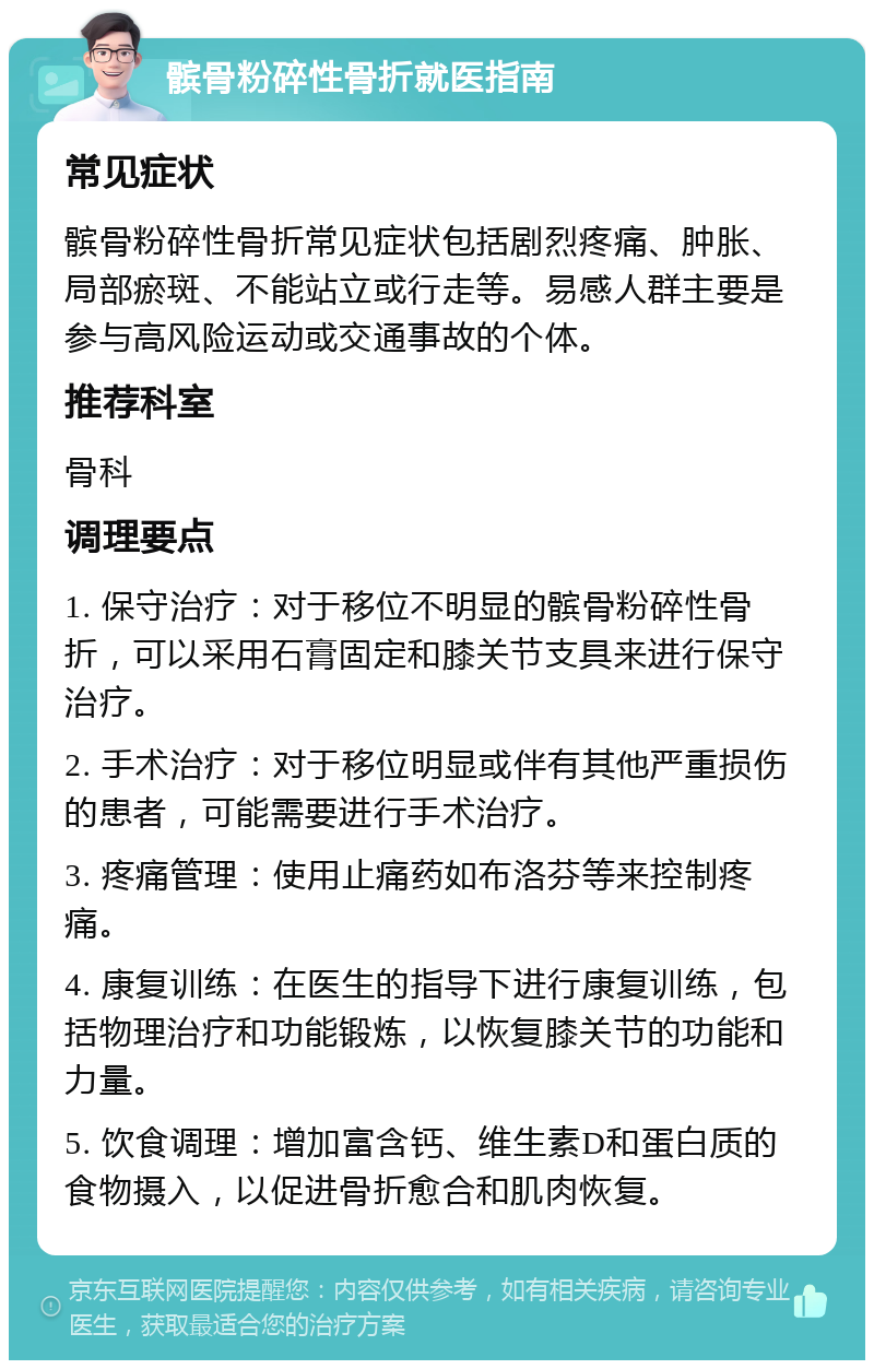 髌骨粉碎性骨折就医指南 常见症状 髌骨粉碎性骨折常见症状包括剧烈疼痛、肿胀、局部瘀斑、不能站立或行走等。易感人群主要是参与高风险运动或交通事故的个体。 推荐科室 骨科 调理要点 1. 保守治疗：对于移位不明显的髌骨粉碎性骨折，可以采用石膏固定和膝关节支具来进行保守治疗。 2. 手术治疗：对于移位明显或伴有其他严重损伤的患者，可能需要进行手术治疗。 3. 疼痛管理：使用止痛药如布洛芬等来控制疼痛。 4. 康复训练：在医生的指导下进行康复训练，包括物理治疗和功能锻炼，以恢复膝关节的功能和力量。 5. 饮食调理：增加富含钙、维生素D和蛋白质的食物摄入，以促进骨折愈合和肌肉恢复。