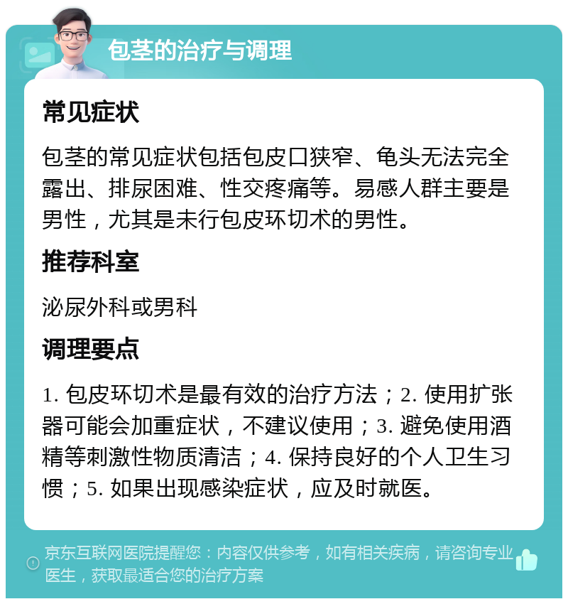 包茎的治疗与调理 常见症状 包茎的常见症状包括包皮口狭窄、龟头无法完全露出、排尿困难、性交疼痛等。易感人群主要是男性，尤其是未行包皮环切术的男性。 推荐科室 泌尿外科或男科 调理要点 1. 包皮环切术是最有效的治疗方法；2. 使用扩张器可能会加重症状，不建议使用；3. 避免使用酒精等刺激性物质清洁；4. 保持良好的个人卫生习惯；5. 如果出现感染症状，应及时就医。