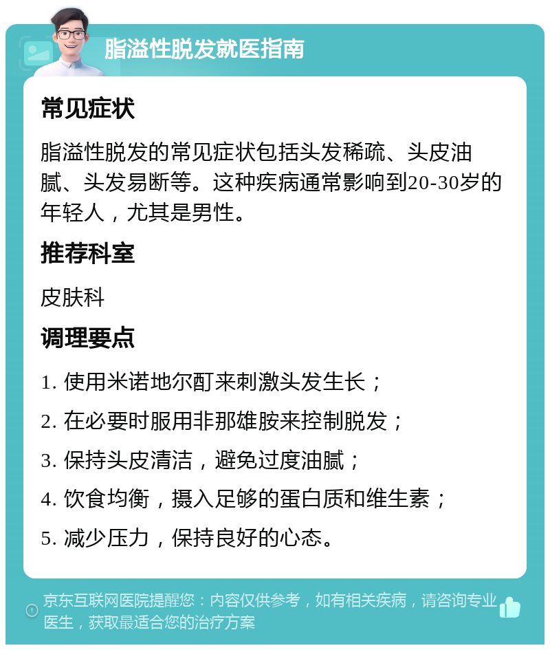 脂溢性脱发就医指南 常见症状 脂溢性脱发的常见症状包括头发稀疏、头皮油腻、头发易断等。这种疾病通常影响到20-30岁的年轻人，尤其是男性。 推荐科室 皮肤科 调理要点 1. 使用米诺地尔酊来刺激头发生长； 2. 在必要时服用非那雄胺来控制脱发； 3. 保持头皮清洁，避免过度油腻； 4. 饮食均衡，摄入足够的蛋白质和维生素； 5. 减少压力，保持良好的心态。