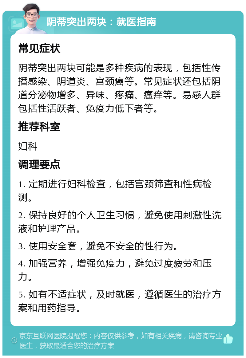 阴蒂突出两块：就医指南 常见症状 阴蒂突出两块可能是多种疾病的表现，包括性传播感染、阴道炎、宫颈癌等。常见症状还包括阴道分泌物增多、异味、疼痛、瘙痒等。易感人群包括性活跃者、免疫力低下者等。 推荐科室 妇科 调理要点 1. 定期进行妇科检查，包括宫颈筛查和性病检测。 2. 保持良好的个人卫生习惯，避免使用刺激性洗液和护理产品。 3. 使用安全套，避免不安全的性行为。 4. 加强营养，增强免疫力，避免过度疲劳和压力。 5. 如有不适症状，及时就医，遵循医生的治疗方案和用药指导。