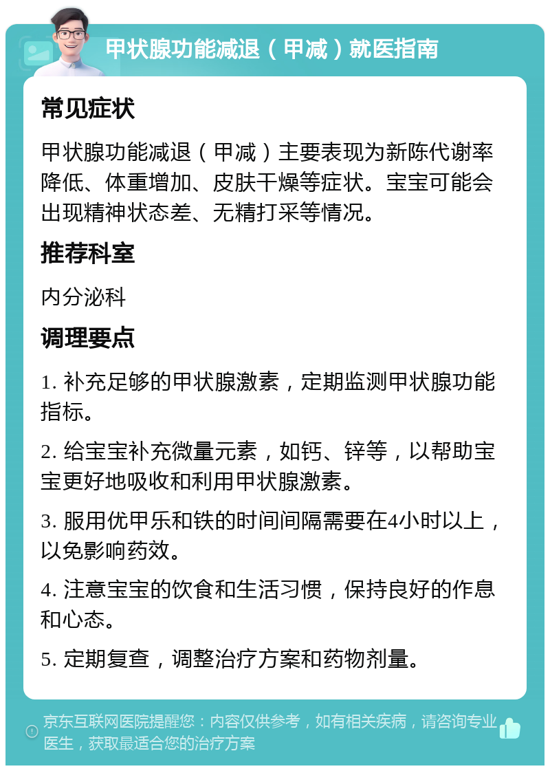 甲状腺功能减退（甲减）就医指南 常见症状 甲状腺功能减退（甲减）主要表现为新陈代谢率降低、体重增加、皮肤干燥等症状。宝宝可能会出现精神状态差、无精打采等情况。 推荐科室 内分泌科 调理要点 1. 补充足够的甲状腺激素，定期监测甲状腺功能指标。 2. 给宝宝补充微量元素，如钙、锌等，以帮助宝宝更好地吸收和利用甲状腺激素。 3. 服用优甲乐和铁的时间间隔需要在4小时以上，以免影响药效。 4. 注意宝宝的饮食和生活习惯，保持良好的作息和心态。 5. 定期复查，调整治疗方案和药物剂量。