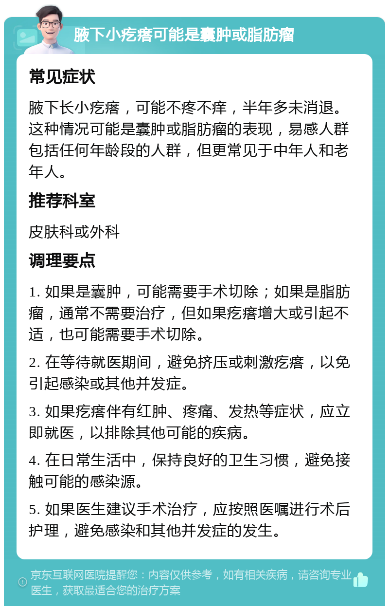 腋下小疙瘩可能是囊肿或脂肪瘤 常见症状 腋下长小疙瘩，可能不疼不痒，半年多未消退。这种情况可能是囊肿或脂肪瘤的表现，易感人群包括任何年龄段的人群，但更常见于中年人和老年人。 推荐科室 皮肤科或外科 调理要点 1. 如果是囊肿，可能需要手术切除；如果是脂肪瘤，通常不需要治疗，但如果疙瘩增大或引起不适，也可能需要手术切除。 2. 在等待就医期间，避免挤压或刺激疙瘩，以免引起感染或其他并发症。 3. 如果疙瘩伴有红肿、疼痛、发热等症状，应立即就医，以排除其他可能的疾病。 4. 在日常生活中，保持良好的卫生习惯，避免接触可能的感染源。 5. 如果医生建议手术治疗，应按照医嘱进行术后护理，避免感染和其他并发症的发生。