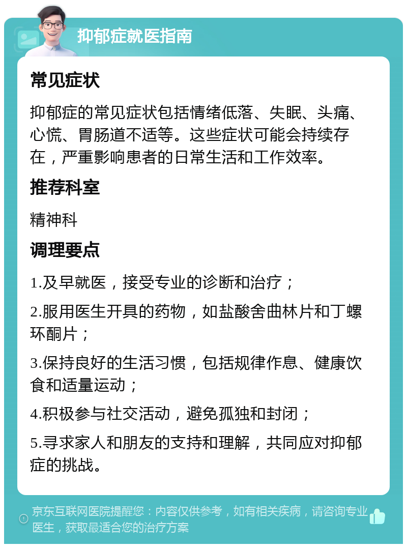 抑郁症就医指南 常见症状 抑郁症的常见症状包括情绪低落、失眠、头痛、心慌、胃肠道不适等。这些症状可能会持续存在，严重影响患者的日常生活和工作效率。 推荐科室 精神科 调理要点 1.及早就医，接受专业的诊断和治疗； 2.服用医生开具的药物，如盐酸舍曲林片和丁螺环酮片； 3.保持良好的生活习惯，包括规律作息、健康饮食和适量运动； 4.积极参与社交活动，避免孤独和封闭； 5.寻求家人和朋友的支持和理解，共同应对抑郁症的挑战。