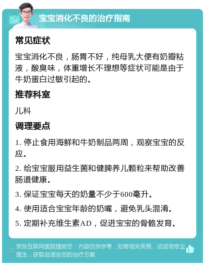 宝宝消化不良的治疗指南 常见症状 宝宝消化不良，肠胃不好，纯母乳大便有奶瓣粘液，酸臭味，体重增长不理想等症状可能是由于牛奶蛋白过敏引起的。 推荐科室 儿科 调理要点 1. 停止食用海鲜和牛奶制品两周，观察宝宝的反应。 2. 给宝宝服用益生菌和健脾养儿颗粒来帮助改善肠道健康。 3. 保证宝宝每天的奶量不少于600毫升。 4. 使用适合宝宝年龄的奶嘴，避免乳头混淆。 5. 定期补充维生素AD，促进宝宝的骨骼发育。