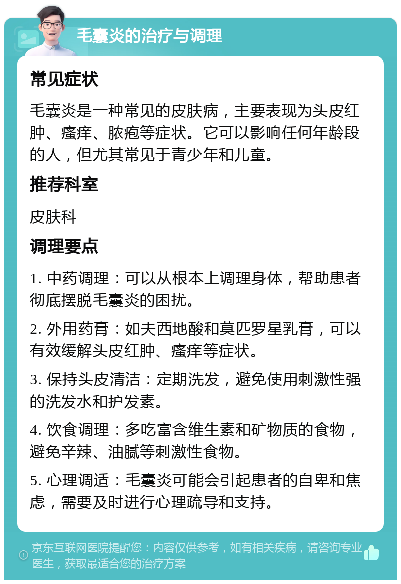 毛囊炎的治疗与调理 常见症状 毛囊炎是一种常见的皮肤病，主要表现为头皮红肿、瘙痒、脓疱等症状。它可以影响任何年龄段的人，但尤其常见于青少年和儿童。 推荐科室 皮肤科 调理要点 1. 中药调理：可以从根本上调理身体，帮助患者彻底摆脱毛囊炎的困扰。 2. 外用药膏：如夫西地酸和莫匹罗星乳膏，可以有效缓解头皮红肿、瘙痒等症状。 3. 保持头皮清洁：定期洗发，避免使用刺激性强的洗发水和护发素。 4. 饮食调理：多吃富含维生素和矿物质的食物，避免辛辣、油腻等刺激性食物。 5. 心理调适：毛囊炎可能会引起患者的自卑和焦虑，需要及时进行心理疏导和支持。