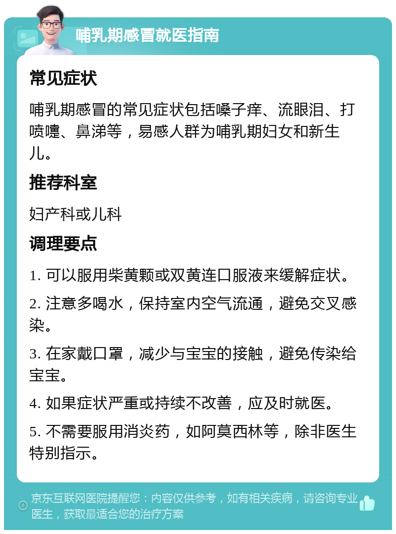 哺乳期感冒就医指南 常见症状 哺乳期感冒的常见症状包括嗓子痒、流眼泪、打喷嚏、鼻涕等，易感人群为哺乳期妇女和新生儿。 推荐科室 妇产科或儿科 调理要点 1. 可以服用柴黄颗或双黄连口服液来缓解症状。 2. 注意多喝水，保持室内空气流通，避免交叉感染。 3. 在家戴口罩，减少与宝宝的接触，避免传染给宝宝。 4. 如果症状严重或持续不改善，应及时就医。 5. 不需要服用消炎药，如阿莫西林等，除非医生特别指示。