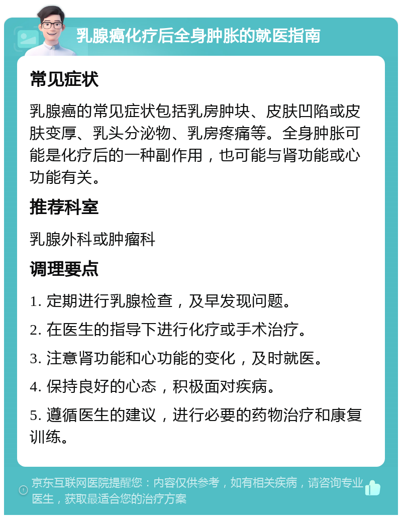 乳腺癌化疗后全身肿胀的就医指南 常见症状 乳腺癌的常见症状包括乳房肿块、皮肤凹陷或皮肤变厚、乳头分泌物、乳房疼痛等。全身肿胀可能是化疗后的一种副作用，也可能与肾功能或心功能有关。 推荐科室 乳腺外科或肿瘤科 调理要点 1. 定期进行乳腺检查，及早发现问题。 2. 在医生的指导下进行化疗或手术治疗。 3. 注意肾功能和心功能的变化，及时就医。 4. 保持良好的心态，积极面对疾病。 5. 遵循医生的建议，进行必要的药物治疗和康复训练。